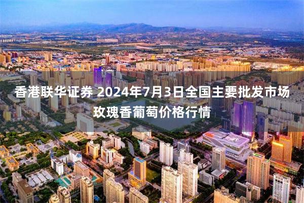 香港联华证券 2024年7月3日全国主要批发市场玫瑰香葡萄价格行情