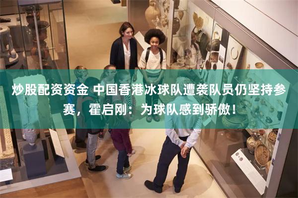 炒股配资资金 中国香港冰球队遭袭队员仍坚持参赛，霍启刚：为球队感到骄傲！