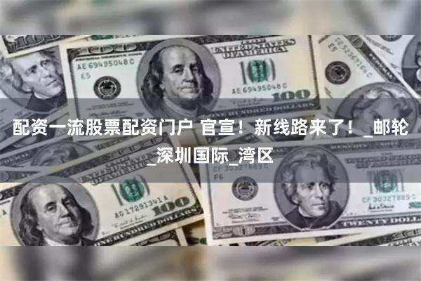 配资一流股票配资门户 官宣！新线路来了！_邮轮_深圳国际_湾区