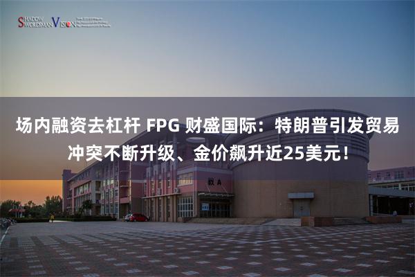 场内融资去杠杆 FPG 财盛国际：特朗普引发贸易冲突不断升级、金价飙升近25美元！