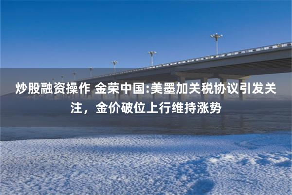 炒股融资操作 金荣中国:美墨加关税协议引发关注，金价破位上行维持涨势