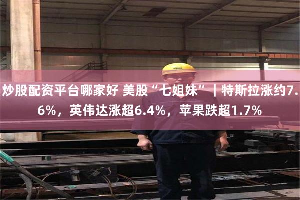炒股配资平台哪家好 美股“七姐妹”｜特斯拉涨约7.6%，英伟达涨超6.4%，苹果跌超1.7%