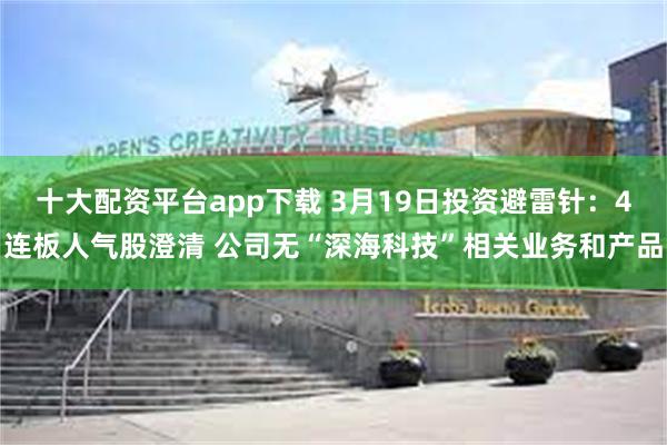 十大配资平台app下载 3月19日投资避雷针：4连板人气股澄清 公司无“深海科技”相关业务和产品