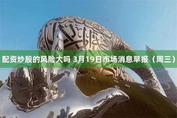 配资炒股的风险大吗 3月19日市场消息早报（周三）