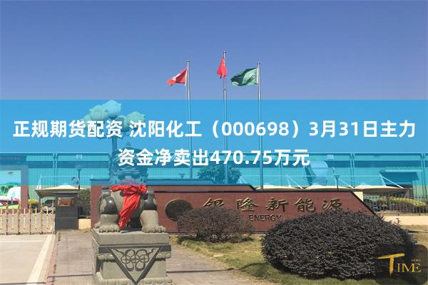 正规期货配资 沈阳化工（000698）3月31日主力资金净卖出470.75万元