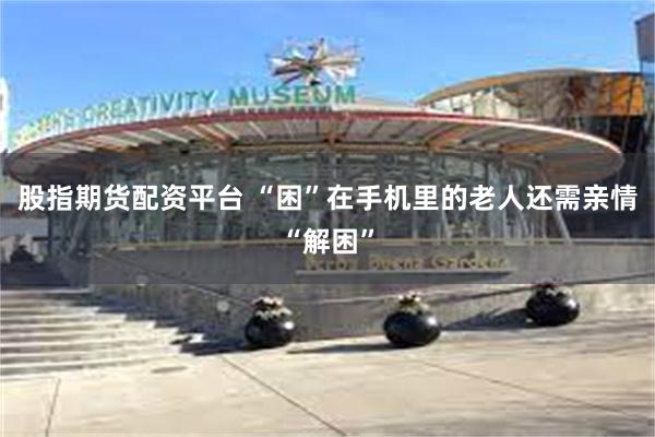 股指期货配资平台 “困”在手机里的老人还需亲情“解困”