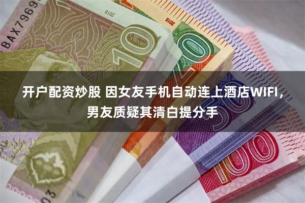 开户配资炒股 因女友手机自动连上酒店WIFI，男友质疑其清白提分手