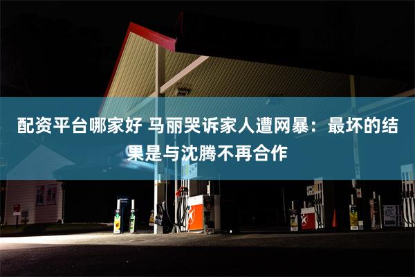 配资平台哪家好 马丽哭诉家人遭网暴：最坏的结果是与沈腾不再合作