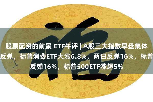 股票配资的前景 ETF午评 | A股三大指数早盘集体下跌，隔夜美股反弹，标普消费ETF大涨6.8%，两日反弹16%，标普500ETF涨超5%