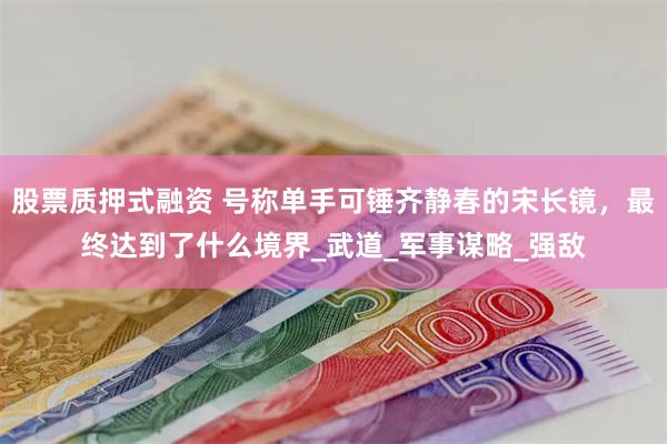 股票质押式融资 号称单手可锤齐静春的宋长镜，最终达到了什么境界_武道_军事谋略_强敌