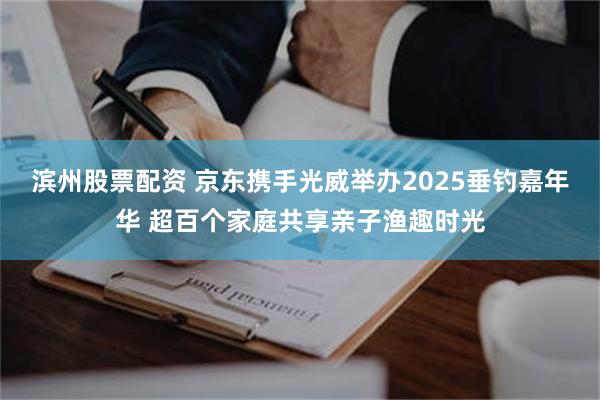 滨州股票配资 京东携手光威举办2025垂钓嘉年华 超百个家庭共享亲子渔趣时光