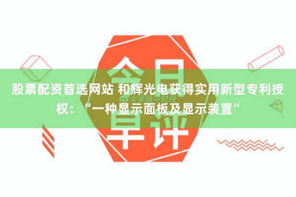 股票配资首选网站 和辉光电获得实用新型专利授权：“一种显示面板及显示装置”