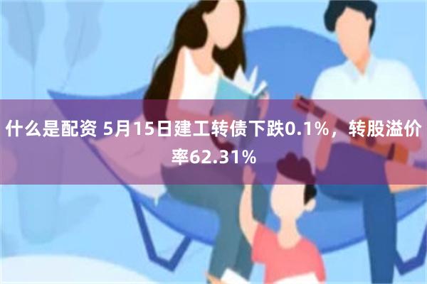 什么是配资 5月15日建工转债下跌0.1%，转股溢价率62.31%