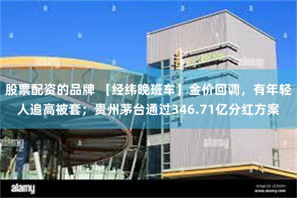 股票配资的品牌 【经纬晚班车】金价回调，有年轻人追高被套；贵州茅台通过346.71亿分红方案