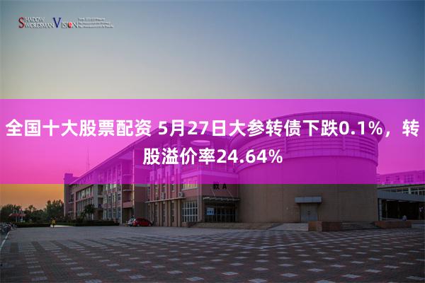 全国十大股票配资 5月27日大参转债下跌0.1%，转股溢价率24.64%