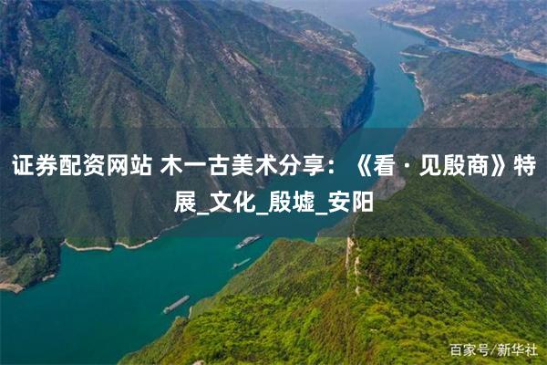 证券配资网站 木一古美术分享：《看 · 见殷商》特展_文化_殷墟_安阳