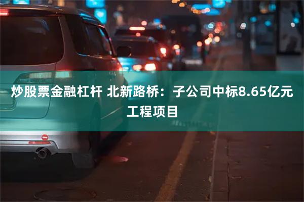 炒股票金融杠杆 北新路桥：子公司中标8.65亿元工程项目