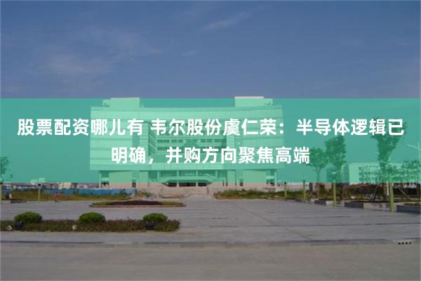 股票配资哪儿有 韦尔股份虞仁荣：半导体逻辑已明确，并购方向聚焦高端