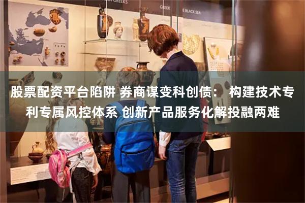 股票配资平台陷阱 券商谋变科创债： 构建技术专利专属风控体系 创新产品服务化解投融两难