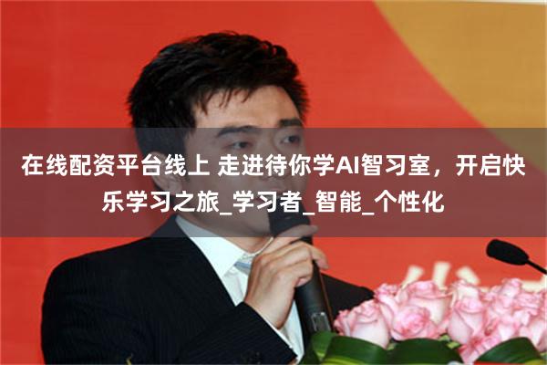 在线配资平台线上 走进待你学AI智习室，开启快乐学习之旅_学习者_智能_个性化
