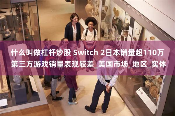 什么叫做杠杆炒股 Switch 2日本销量超110万 第三方游戏销量表现较差_美国市场_地区_实体