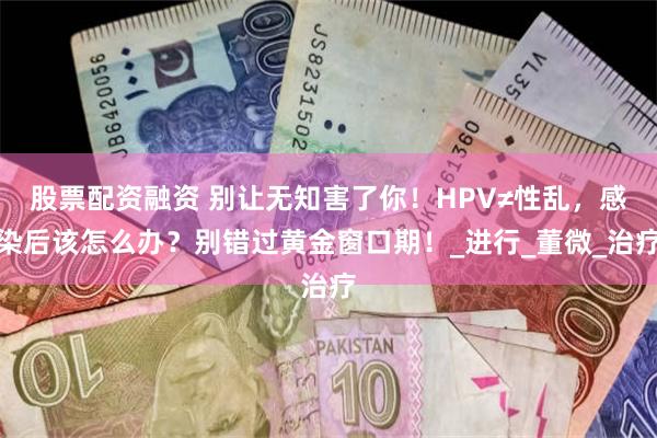 股票配资融资 别让无知害了你！HPV≠性乱，感染后该怎么办？别错过黄金窗口期！_进行_董微_治疗