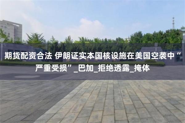 期货配资合法 伊朗证实本国核设施在美国空袭中“严重受损”_巴加_拒绝透露_掩体