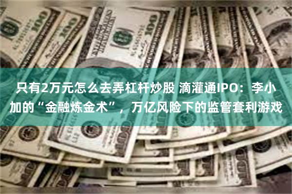 只有2万元怎么去弄杠杆炒股 滴灌通IPO：李小加的“金融炼金术”，万亿风险下的监管套利游戏