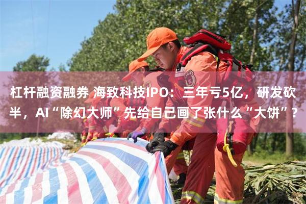 杠杆融资融券 海致科技IPO：三年亏5亿，研发砍半，AI“除幻大师”先给自己画了张什么“大饼”？
