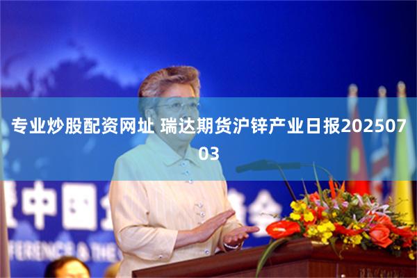 专业炒股配资网址 瑞达期货沪锌产业日报20250703