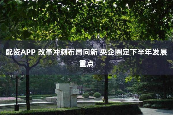 配资APP 改革冲刺布局向新 央企圈定下半年发展重点