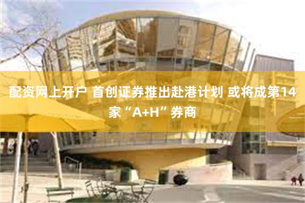 配资网上开户 首创证券推出赴港计划 或将成第14家“A+H”券商