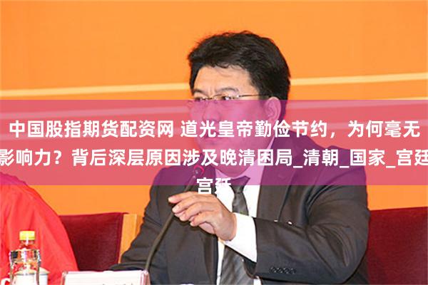 中国股指期货配资网 道光皇帝勤俭节约，为何毫无影响力？背后深层原因涉及晚清困局_清朝_国家_宫廷