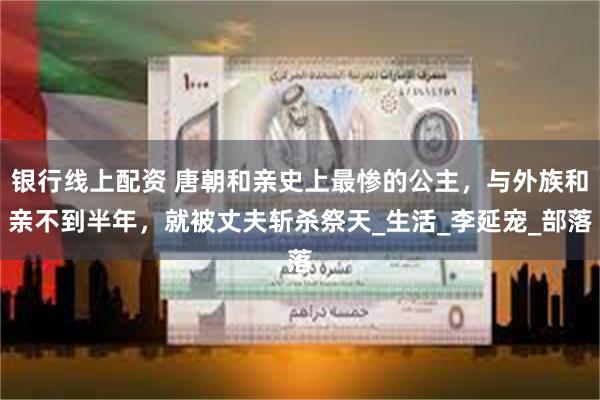 银行线上配资 唐朝和亲史上最惨的公主，与外族和亲不到半年，就被丈夫斩杀祭天_生活_李延宠_部落