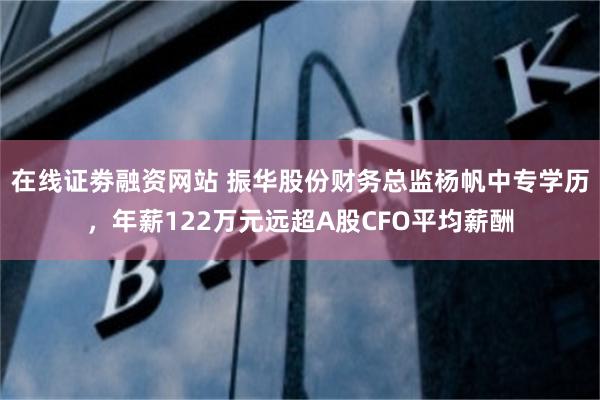 在线证劵融资网站 振华股份财务总监杨帆中专学历，年薪122万元远超A股CFO平均薪酬