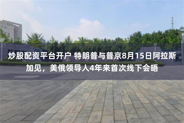 炒股配资平台开户 特朗普与普京8月15日阿拉斯加见，美俄领导人4年来首次线下会晤