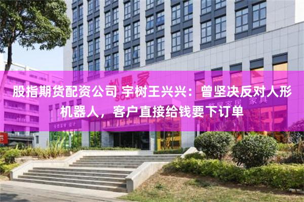 股指期货配资公司 宇树王兴兴：曾坚决反对人形机器人，客户直接给钱要下订单
