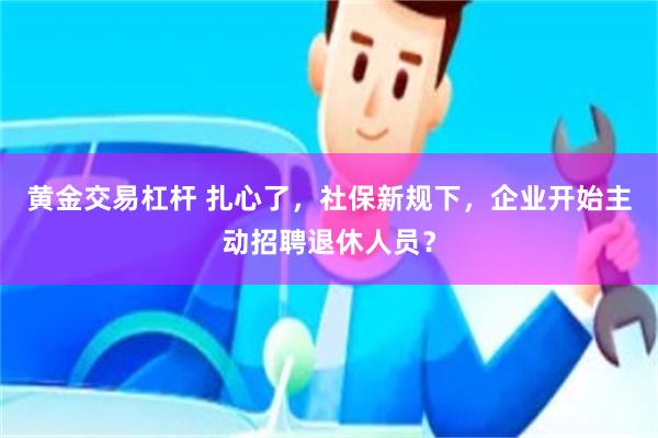 黄金交易杠杆 扎心了，社保新规下，企业开始主动招聘退休人员？