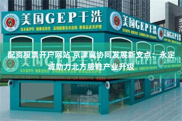 配资股票开户网站 京津冀协同发展新支点：永定城助力北方服鞋产业升级