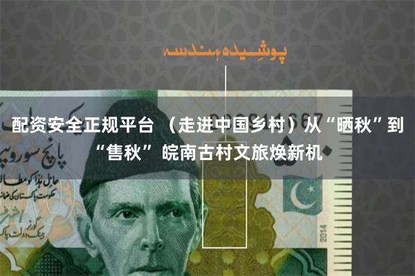 配资安全正规平台 （走进中国乡村）从“晒秋”到“售秋” 皖南古村文旅焕新机