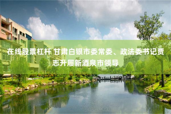在线股票杠杆 甘肃白银市委常委、政法委书记贾志升履新酒泉市领导