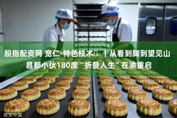 股指配资网 宽仁·特色技术⑱｜从看到脚到望见山 昌都小伙180度“折叠人生”在渝重启