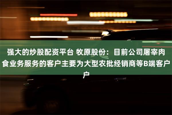 强大的炒股配资平台 牧原股份：目前公司屠宰肉食业务服务的客户主要为大型农批经销商等B端客户