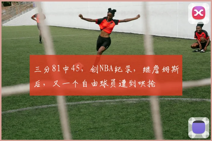 三分81中45，创NBA纪录，继詹姆斯后，又一个自由球员遭到哄抢