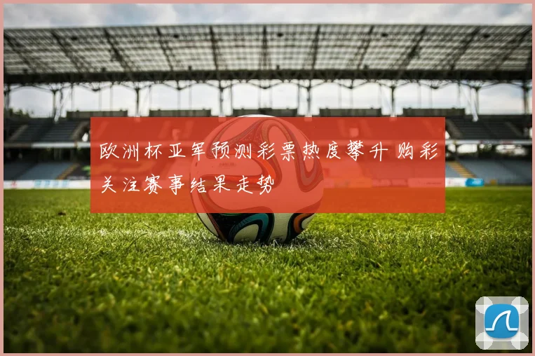 欧洲杯亚军预测彩票热度攀升 购彩关注赛事结果走势