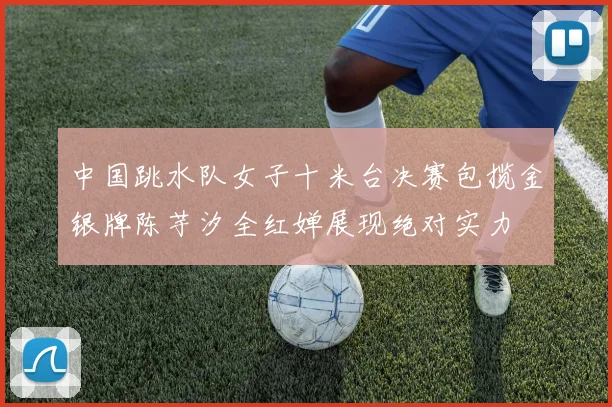 中国跳水队女子十米台决赛包揽金银牌陈芋汐全红婵展现绝对实力