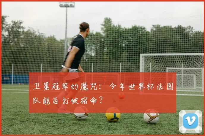 卫冕冠军的魔咒：今年世界杯法国队能否打破宿命？
