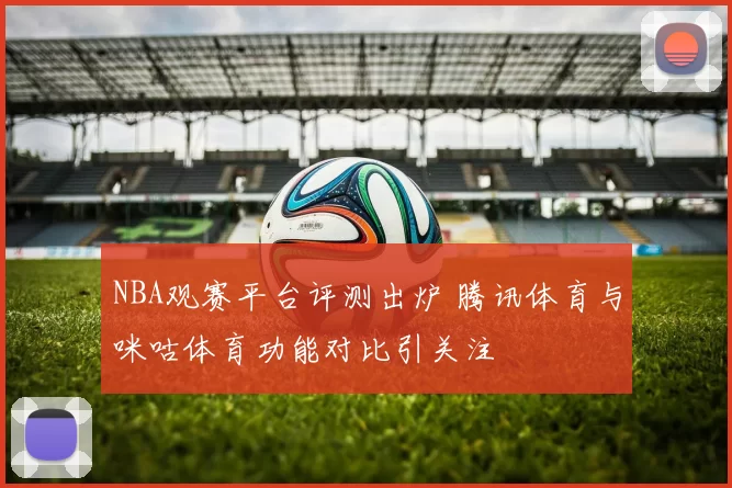 NBA观赛平台评测出炉 腾讯体育与咪咕体育功能对比引关注