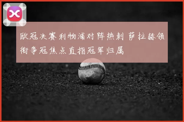 欧冠决赛利物浦对阵热刺 萨拉赫领衔争冠焦点直指冠军归属
