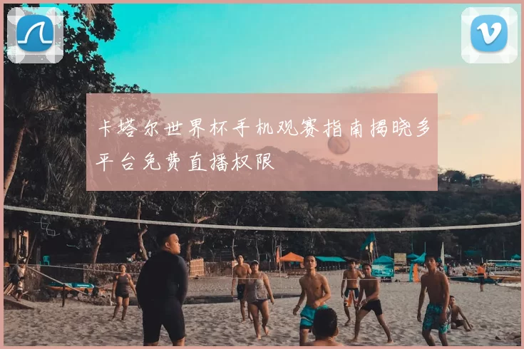 卡塔尔世界杯手机观赛指南揭晓多平台免费直播权限